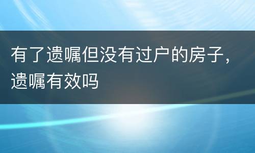 有了遗嘱但没有过户的房子，遗嘱有效吗
