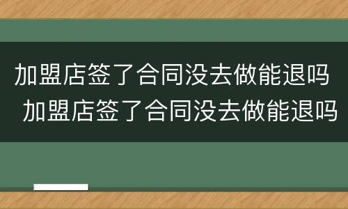 加盟店签了合同没去做能退吗 加盟店签了合同没去做能退吗合法吗