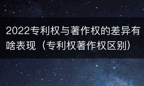 2022专利权与著作权的差异有啥表现（专利权著作权区别）