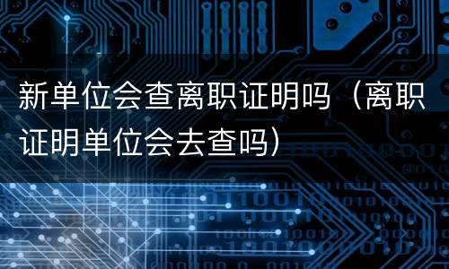 新单位会查离职证明吗（离职证明单位会去查吗）