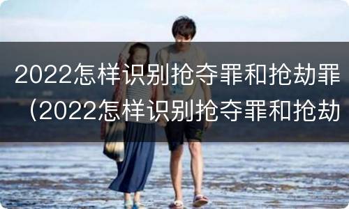 2022怎样识别抢夺罪和抢劫罪（2022怎样识别抢夺罪和抢劫罪的区别）