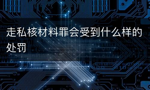 走私核材料罪会受到什么样的处罚