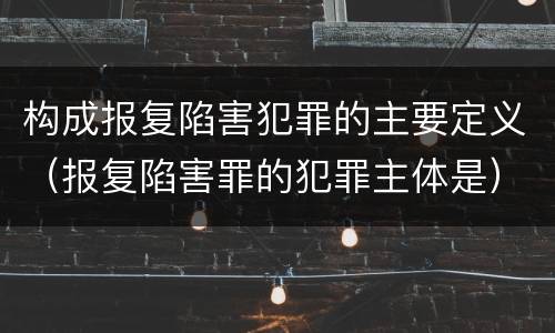 构成报复陷害犯罪的主要定义（报复陷害罪的犯罪主体是）