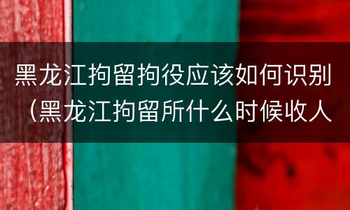黑龙江拘留拘役应该如何识别（黑龙江拘留所什么时候收人）