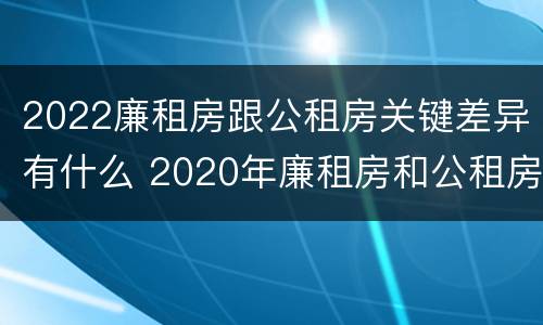 2022廉租房跟公租房关键差异有什么 2020年廉租房和公租房的区别
