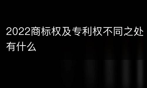 2022商标权及专利权不同之处有什么