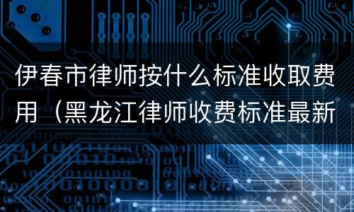 伊春市律师按什么标准收取费用（黑龙江律师收费标准最新规定出台）