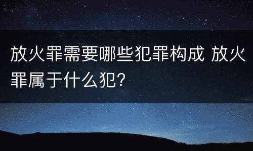 放火罪需要哪些犯罪构成 放火罪属于什么犯?