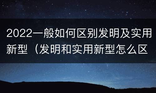 2022一般如何区别发明及实用新型（发明和实用新型怎么区分）