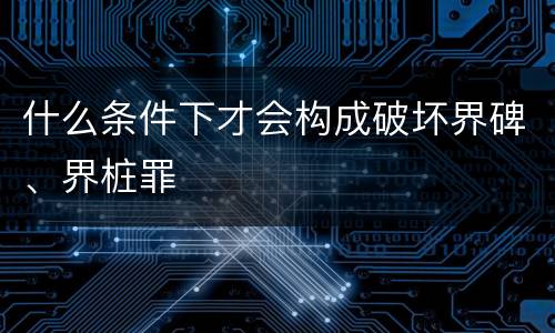 什么条件下才会构成破坏界碑、界桩罪