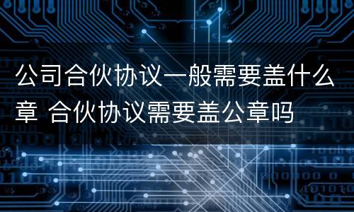 公司合伙协议一般需要盖什么章 合伙协议需要盖公章吗