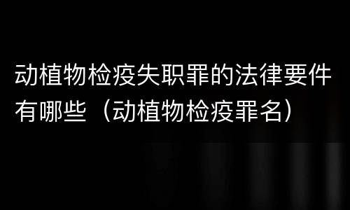 动植物检疫失职罪的法律要件有哪些（动植物检疫罪名）