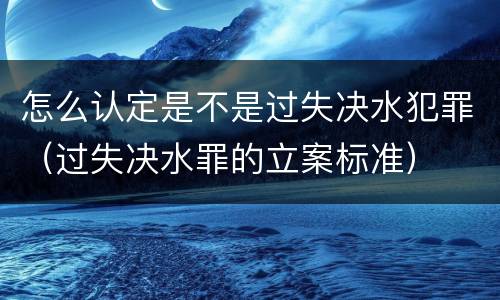 怎么认定是不是过失决水犯罪（过失决水罪的立案标准）