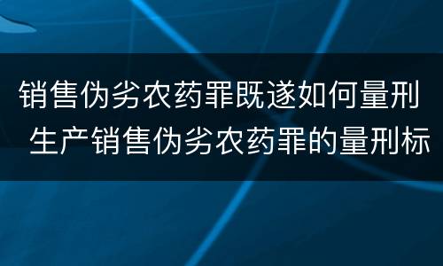 销售伪劣农药罪既遂如何量刑 生产销售伪劣农药罪的量刑标准