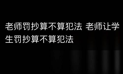老师罚抄算不算犯法 老师让学生罚抄算不算犯法