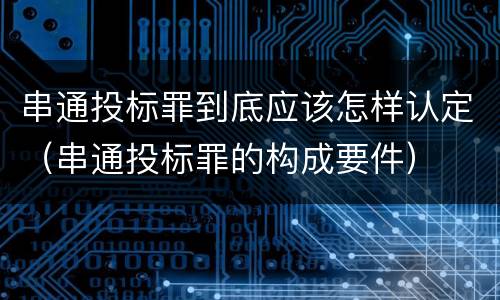 串通投标罪到底应该怎样认定（串通投标罪的构成要件）