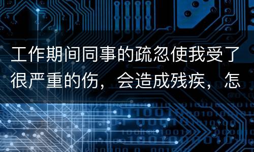 工作期间同事的疏忽使我受了很严重的伤，会造成残疾，怎么办