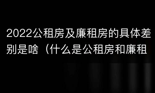 2022公租房及廉租房的具体差别是啥（什么是公租房和廉租房）