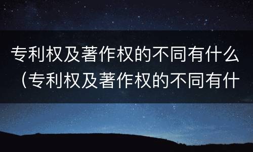 专利权及著作权的不同有什么（专利权及著作权的不同有什么区别）