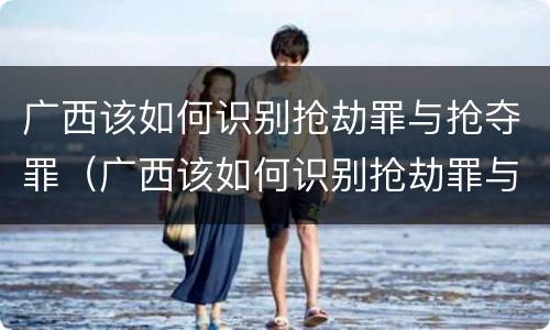 广西该如何识别抢劫罪与抢夺罪（广西该如何识别抢劫罪与抢夺罪）