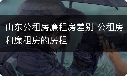 山东公租房廉租房差别 公租房和廉租房的房租