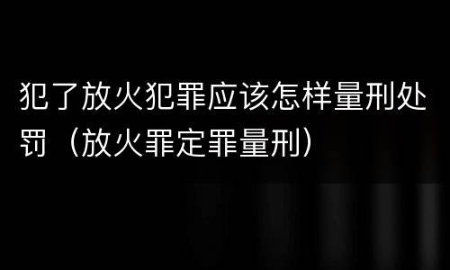 犯了放火犯罪应该怎样量刑处罚（放火罪定罪量刑）