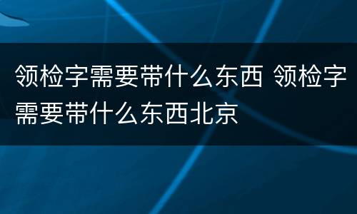 领检字需要带什么东西 领检字需要带什么东西北京