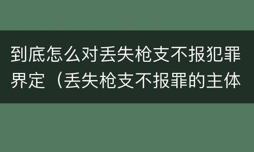 到底怎么对丢失枪支不报犯罪界定（丢失枪支不报罪的主体是什么）