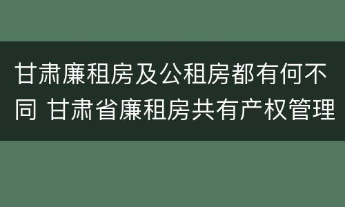甘肃廉租房及公租房都有何不同 甘肃省廉租房共有产权管理办法