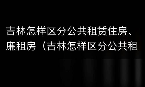 吉林怎样区分公共租赁住房、廉租房（吉林怎样区分公共租赁住房,廉租房和公租房）
