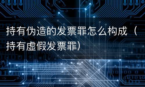 持有伪造的发票罪怎么构成（持有虚假发票罪）