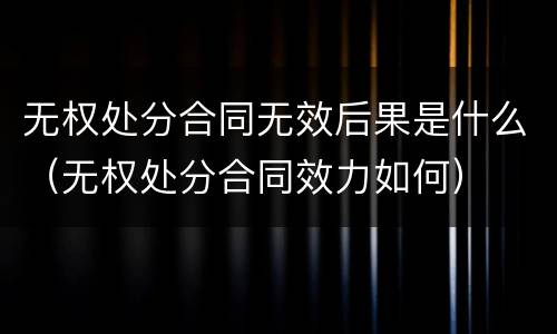 无权处分合同无效后果是什么（无权处分合同效力如何）