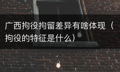 广西拘役拘留差异有啥体现（拘役的特征是什么）