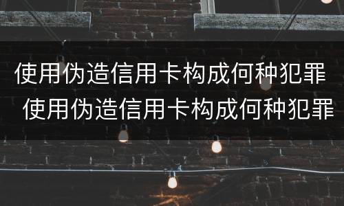 使用伪造信用卡构成何种犯罪 使用伪造信用卡构成何种犯罪记录