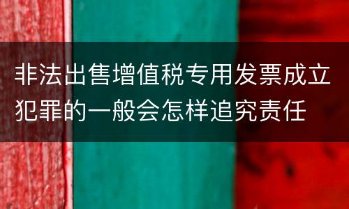 非法出售增值税专用发票成立犯罪的一般会怎样追究责任