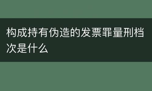 构成持有伪造的发票罪量刑档次是什么