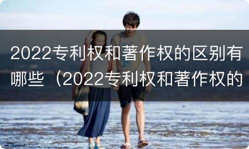 2022专利权和著作权的区别有哪些（2022专利权和著作权的区别有哪些呢）