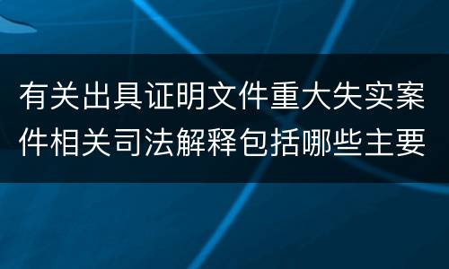 有关出具证明文件重大失实案件相关司法解释包括哪些主要规定