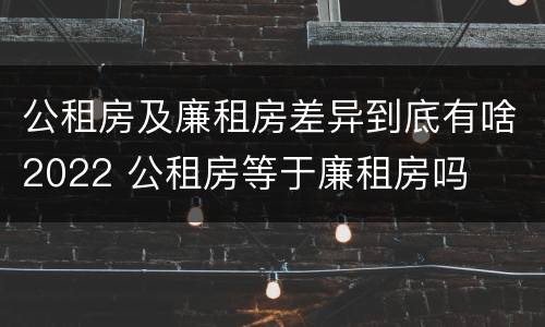 公租房及廉租房差异到底有啥2022 公租房等于廉租房吗