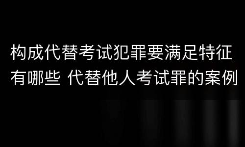 构成代替考试犯罪要满足特征有哪些 代替他人考试罪的案例分析