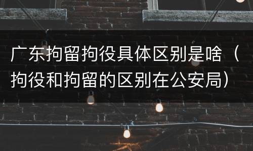 广东拘留拘役具体区别是啥（拘役和拘留的区别在公安局）