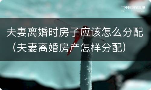 夫妻离婚时房子应该怎么分配（夫妻离婚房产怎样分配）