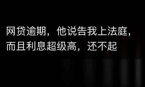 网贷逾期，他说告我上法庭，而且利息超级高，还不起
