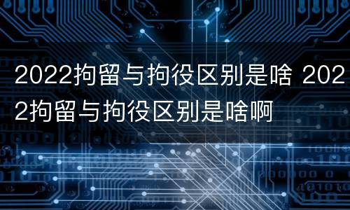 2022拘留与拘役区别是啥 2022拘留与拘役区别是啥啊