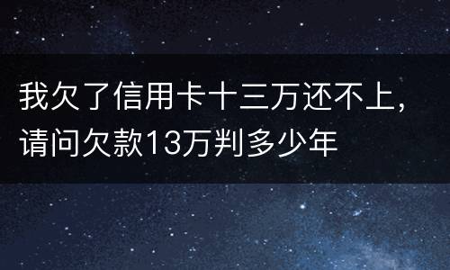 我欠了信用卡十三万还不上，请问欠款13万判多少年