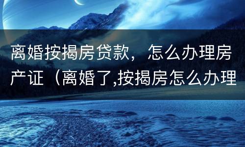 离婚按揭房贷款，怎么办理房产证（离婚了,按揭房怎么办理房产证）