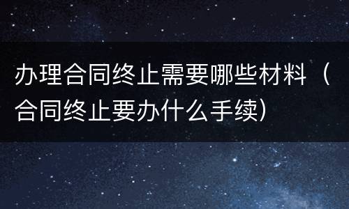 办理合同终止需要哪些材料（合同终止要办什么手续）
