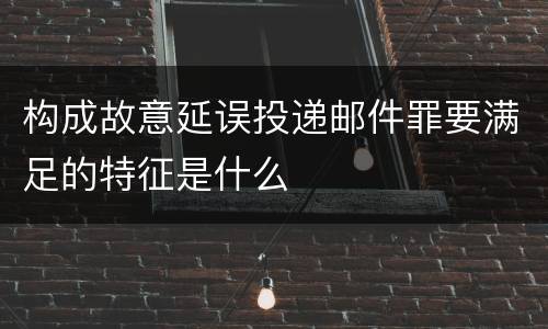 构成故意延误投递邮件罪要满足的特征是什么