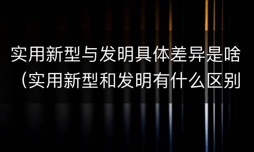 实用新型与发明具体差异是啥（实用新型和发明有什么区别）