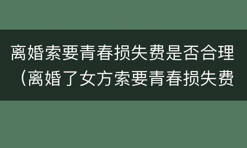 离婚索要青春损失费是否合理（离婚了女方索要青春损失费是否合理）